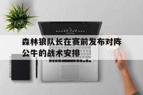 今年会app-森林狼队长在赛前发布对阵公牛的战术安排