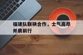 今年会官网-包含福建队联袂合作，士气高昂并肩前行的词条