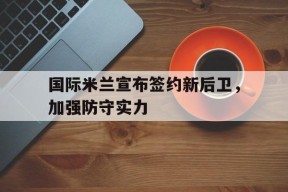今年会平台-关于国际米兰宣布签约新后卫，加强防守实力的信息