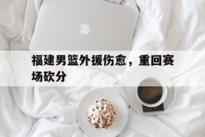 今年会官网-福建男篮外援伤愈，重回赛场砍分(福建男篮外援伤愈,重回赛场砍分了吗)