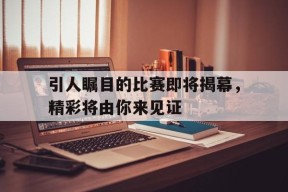 今年会-引人瞩目的比赛即将揭幕，精彩将由你来见证(引人瞩目的比赛即将揭幕,精彩将由你来见证英语)