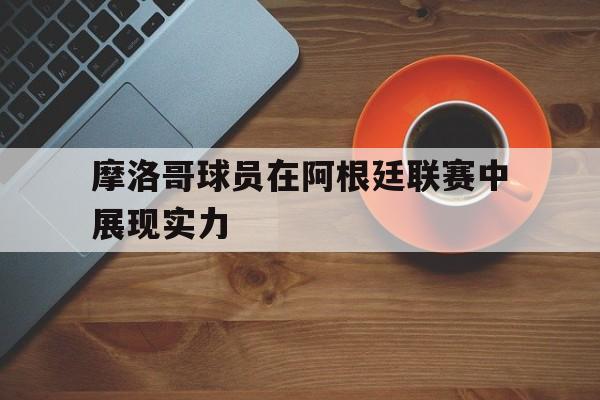 摩洛哥球员在阿根廷联赛中展现实力(摩洛哥球员在阿根廷联赛中展现实力吗) 摩洛哥球员在阿根廷联赛中展现实力(摩洛哥球员在阿根廷联赛中展现实力吗)
